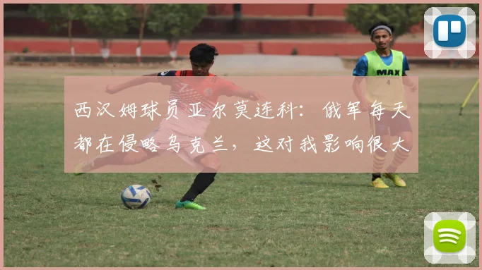 西汉姆球员亚尔莫连科：俄军每天都在侵略乌克兰，这对我影响很大