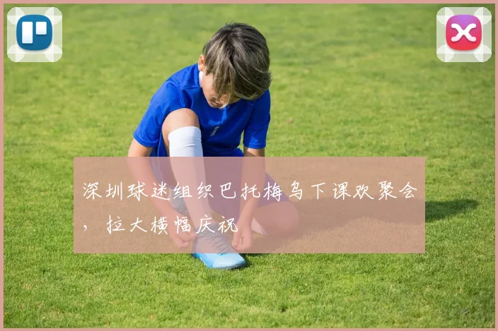 深圳球迷组织巴托梅乌下课欢聚会，拉大横幅庆祝