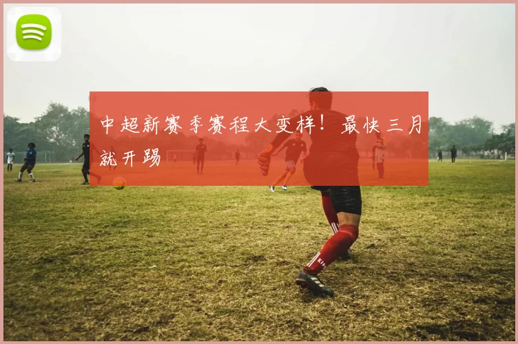 中超新赛季赛程大变样！最快三月就开踢