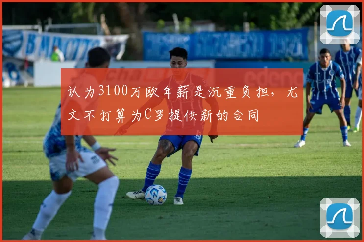 认为3100万欧年薪是沉重负担，尤文不打算为C罗提供新的合同