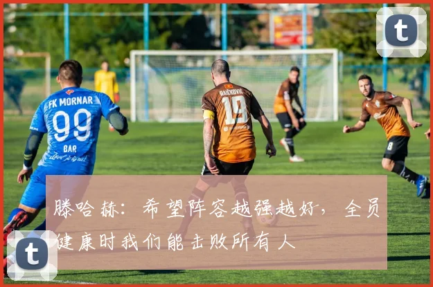 滕哈赫：希望阵容越强越好，全员健康时我们能击败所有人