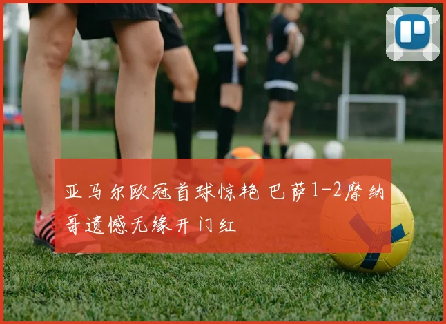 亚马尔欧冠首球惊艳 巴萨1-2摩纳哥遗憾无缘开门红