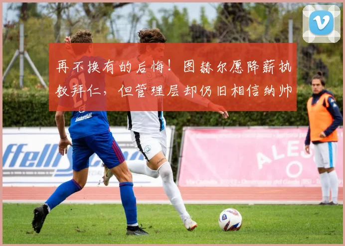 再不换有的后悔！图赫尔愿降薪执教拜仁，但管理层却仍旧相信纳帅