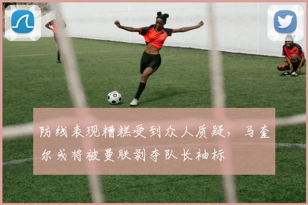 防线表现糟糕受到众人质疑，马奎尔或将被曼联剥夺队长袖标