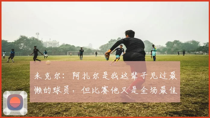米克尔：阿扎尔是我这辈子见过最懒的球员，但比赛他又是全场最佳