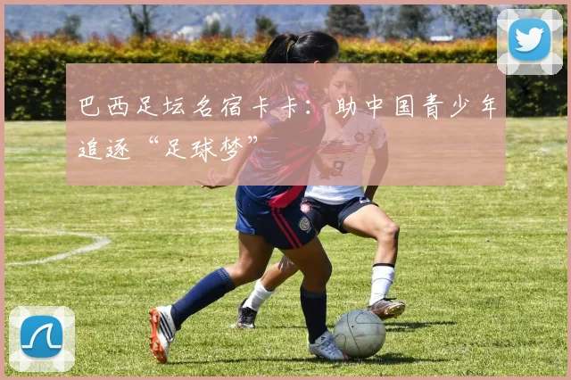 巴西足坛名宿卡卡：助中国青少年追逐“足球梦”