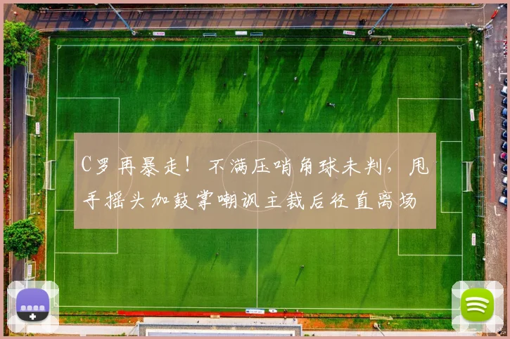 C罗再暴走！不满压哨角球未判，甩手摇头加鼓掌嘲讽主裁后径直离场