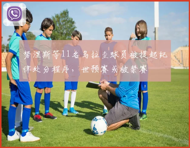 努涅斯等11名乌拉圭球员被提起纪律处分程序，世预赛或被禁赛