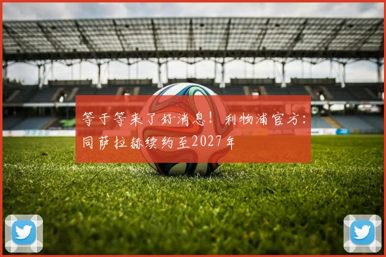 等于等来了好消息！利物浦官方：同萨拉赫续约至2027年