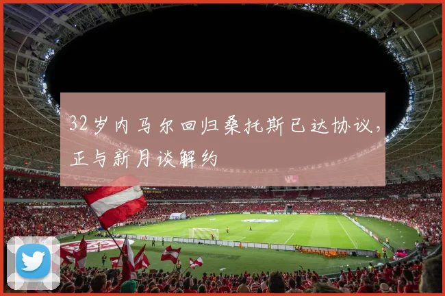 32岁内马尔回归桑托斯已达协议，正与新月谈解约