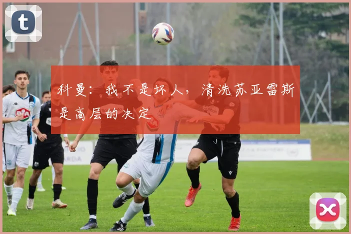 科曼：我不是坏人，清洗苏亚雷斯是高层的决定