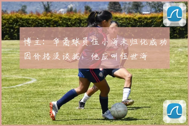 博主：华裔球员伍小海未归化成功因价格没谈拢，他应叫伍世海