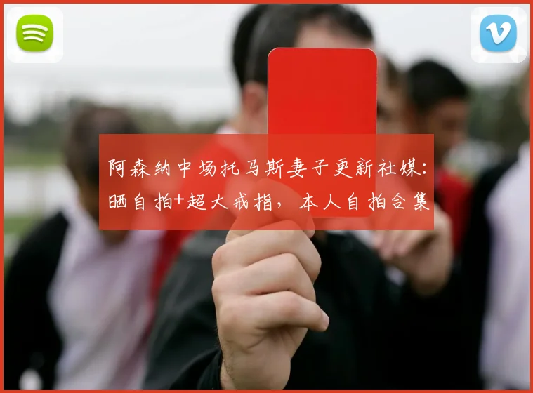 阿森纳中场托马斯妻子更新社媒：晒自拍+超大戒指，本人自拍合集