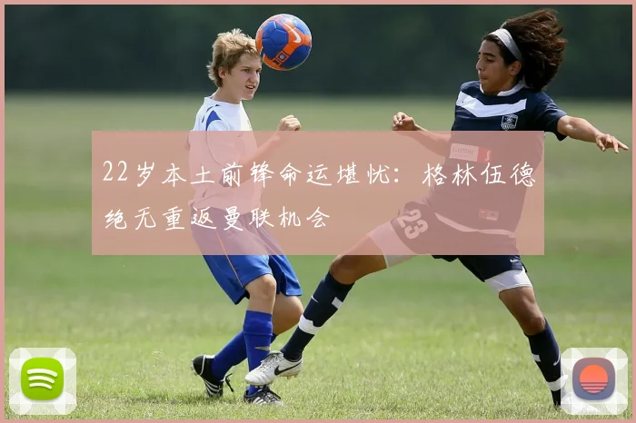 22岁本土前锋命运堪忧：格林伍德绝无重返曼联机会