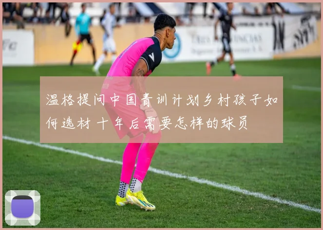 温格提问中国青训计划乡村孩子如何选材 十年后需要怎样的球员