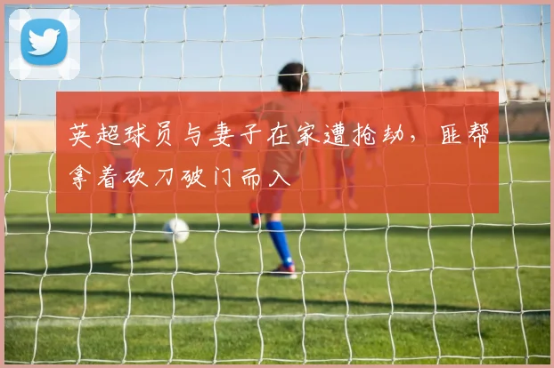 英超球员与妻子在家遭抢劫，匪帮拿着砍刀破门而入