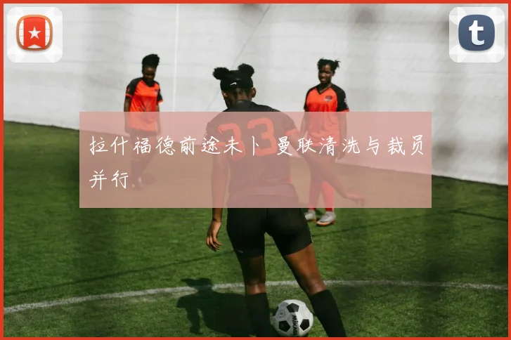 拉什福德前途未卜 曼联清洗与裁员并行