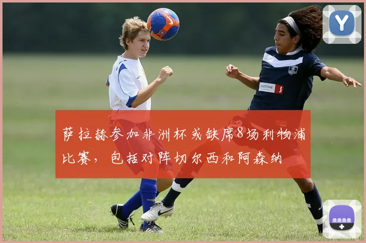 萨拉赫参加非洲杯或缺席8场利物浦比赛，包括对阵切尔西和阿森纳