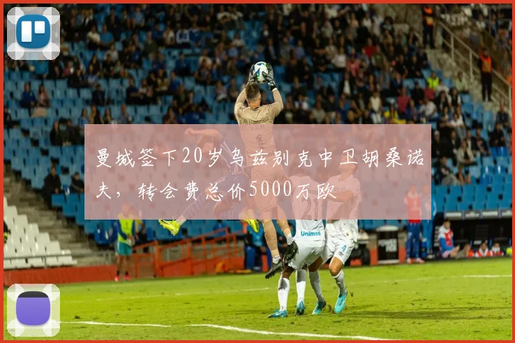 曼城签下20岁乌兹别克中卫胡桑诺夫，转会费总价5000万欧