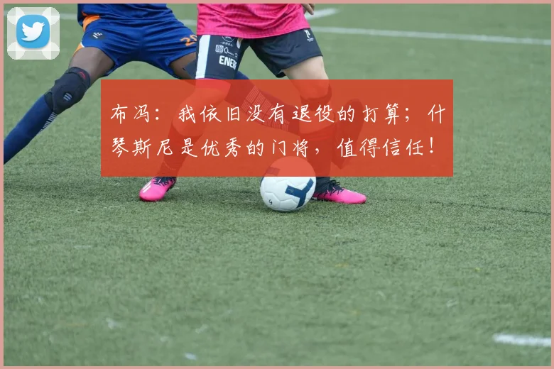 布冯：我依旧没有退役的打算；什琴斯尼是优秀的门将，值得信任！