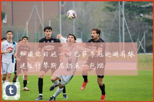 知道你好这一口巴萨夺冠巡游有球迷给什琴斯尼扔来一包烟
