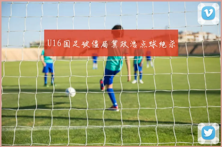 U16国足破僵局冀政浩点球绝杀