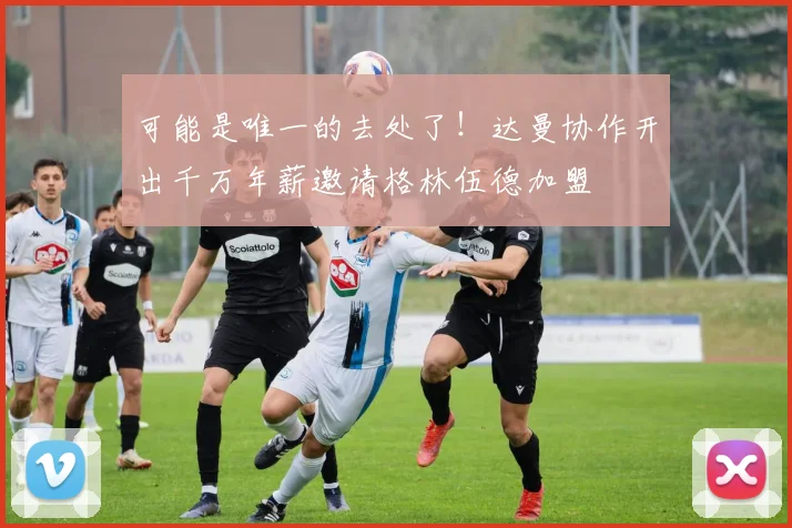 可能是唯一的去处了！达曼协作开出千万年薪邀请格林伍德加盟