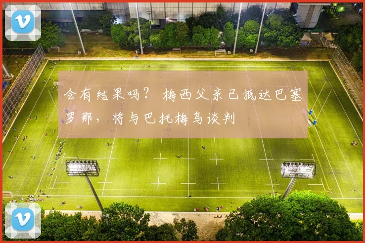 会有结果吗？ 梅西父亲已抵达巴塞罗那，将与巴托梅乌谈判
