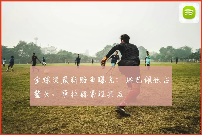 金球奖最新赔率曝光：姆巴佩独占鳌头，萨拉赫紧追其后