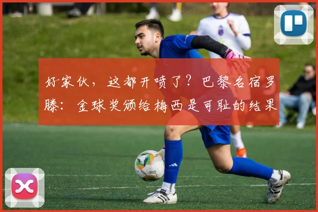 好家伙，这都开喷了？巴黎名宿罗滕：金球奖颁给梅西是可耻的结果