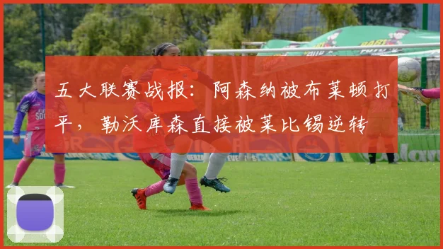 五大联赛战报：阿森纳被布莱顿打平，勒沃库森直接被莱比锡逆转