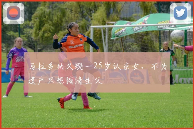 马拉多纳又现一25岁认亲女，不为遗产只想搞清生父