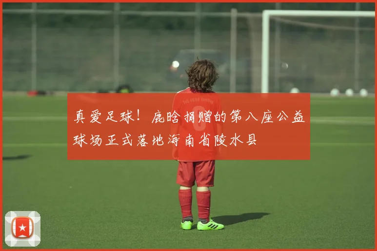 真爱足球！鹿晗捐赠的第八座公益球场正式落地海南省陵水县