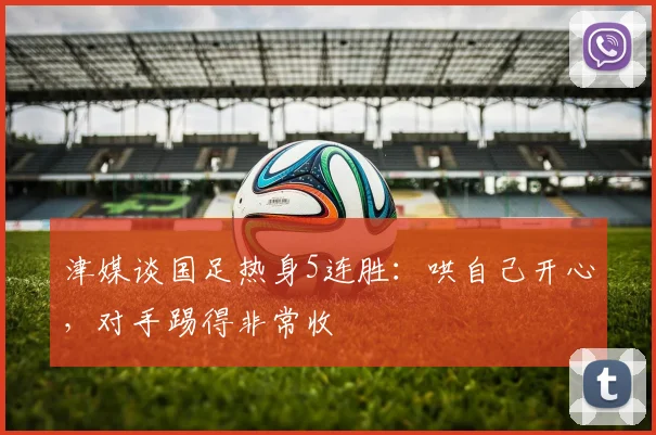津媒谈国足热身5连胜：哄自己开心，对手踢得非常收